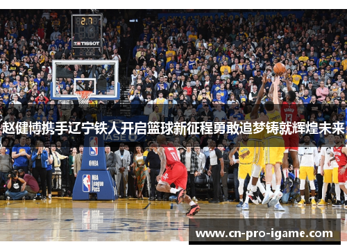 赵健博携手辽宁铁人开启篮球新征程勇敢追梦铸就辉煌未来 赵健博携手辽宁铁人开启篮球新征程勇敢追梦铸就辉煌未来