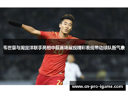 韦世豪与周定洋联手亮相中超赛场展现精彩表现带动球队新气象