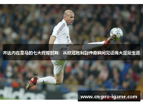 齐达内在皇马的七大辉煌时刻：从欧冠胜利到传奇瞬间见证伟大足坛生涯