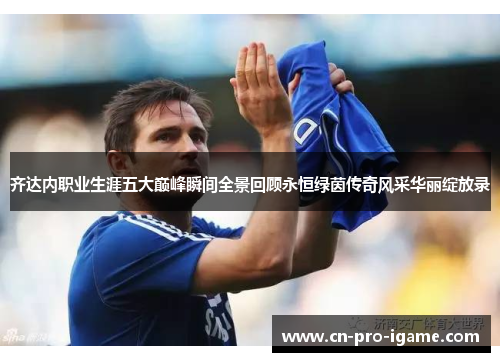 齐达内职业生涯五大巅峰瞬间全景回顾永恒绿茵传奇风采华丽绽放录 齐达内职业生涯五大巅峰瞬间全景回顾永恒绿茵传奇风采华丽绽放录