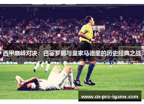 西甲巅峰对决：巴塞罗那与皇家马德里的历史经典之战
