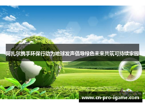 阿扎尔携手环保行动为地球发声倡导绿色未来共筑可持续家园 阿扎尔携手环保行动为地球发声倡导绿色未来共筑可持续家园