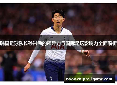 韩国足球队长孙兴慜的领导力与国际足坛影响力全面解析