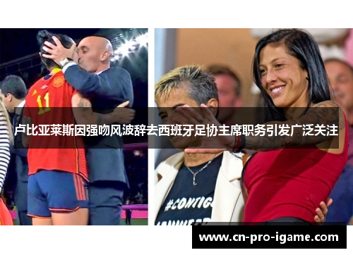 卢比亚莱斯因强吻风波辞去西班牙足协主席职务引发广泛关注